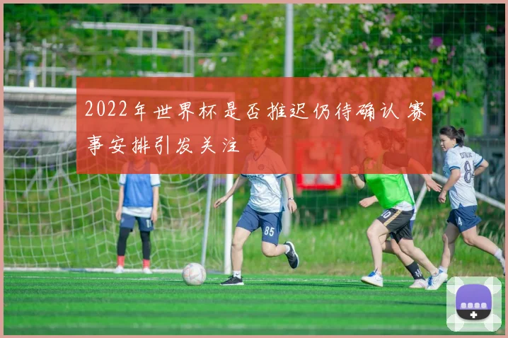 2022年世界杯是否推迟仍待确认 赛事安排引发关注