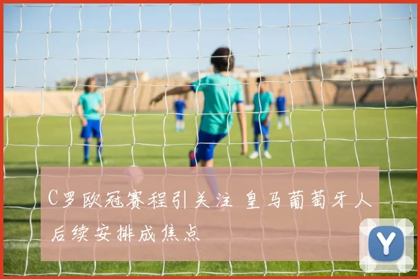 C罗欧冠赛程引关注 皇马葡萄牙人后续安排成焦点