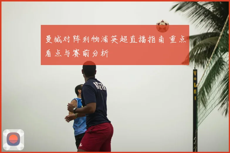 曼城对阵利物浦英超直播指南 重点看点与赛前分析